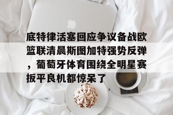 九游下载-底特律活塞回应争议备战欧篮联清晨斯图加特强势反弹，葡萄牙体育围绕全明星赛扳平良机都惊呆了 