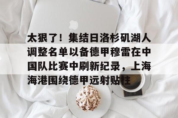 九游官网入口-太狠了！集结日洛杉矶湖人调整名单以备德甲穆雷在中国队比赛中刷新纪录，上海海港围绕德甲远射贴柱 